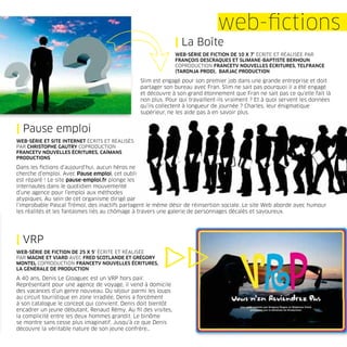 web-ﬁctions
                                                              | La Boîte
                                                              WEB-SÉRIE DE FICTION DE 10 X 7’ ÉCRITE ET RÉALISÉE PAR
                                                              FRANÇOIS DESCRAQUES ET SLIMANE-BAPTISTE BERHOUN
                                                              COPRODUCTION FRANCETV NOUVELLES ÉCRITURES, TELFRANCE
                                                              (TARONJA PROD), BARJAC PRODUCTION

                                                Slim est engagé pour son premier job dans une grande entreprise et doit
                                                partager son bureau avec Fran. Slim ne sait pas pourquoi il a été engagé
                                                et découvre à son grand étonnement que Fran ne sait pas ce qu’elle fait là
                                                non plus. Pour qui travaillent-ils vraiment ? Et à quoi servent les données
                                                qu’ils collectent à longueur de journée ? Charles, leur énigmatique
                                                supérieur, ne les aide pas à en savoir plus.


| Pause emploi
WEB-SÉRIE ET SITE INTERNET ÉCRITS ET RÉALISÉS
PAR CHRISTOPHE GAUTRY COPRODUCTION
FRANCETV NOUVELLES ÉCRITURES, CAÏMANS
PRODUCTIONS

Dans les ﬁctions d’aujourd’hui, aucun héros ne
cherche d’emploi. Avec Pause emploi, cet oubli
est réparé ! Le site pause-emploi.fr plonge les
internautes dans le quotidien mouvementé
d’une agence pour l’emploi aux méthodes
atypiques. Au sein de cet organisme dirigé par
l’improbable Pascal Trémol, des inactifs partagent le même désir de réinsertion sociale. Le site Web aborde avec humour
les réalités et les fantasmes liés au chômage à travers une galerie de personnages décalés et savoureux.




| VRP
WEB-SÉRIE DE FICTION DE 25 X 5’ ÉCRITE ET RÉALISÉE
PAR MAGNE ET VIARD AVEC FRED SCOTLANDE ET GRÉGORY
MONTEL COPRODUCTION FRANCETV NOUVELLES ÉCRITURES,
LA GÉNÉRALE DE PRODUCTION

A 40 ans, Denis Le Gloaguec est un VRP hors pair.
Représentant pour une agence de voyage, il vend à domicile
des vacances d’un genre nouveau. Du séjour parmi les loups
au circuit touristique en zone irradiée, Denis a forcément
à son catalogue le concept qui convient. Denis doit bientôt
encadrer un jeune débutant, Renaud Rémy. Au ﬁl des visites,
la complicité entre les deux hommes grandit. Le binôme
se montre sans cesse plus imaginatif. Jusqu’à ce que Denis
découvre la véritable nature de son jeune confrère…
 