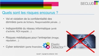 SecludIT	–	Copyright	&	confidentiel	-	2016
Quels sont les risques encourus ?
• Vol et violation de la confidentialité des
données (perte de fichiers, Responsabilité pénale…)
• Indisponibilité du réseau informatique (arrêt
d’activité, ROI impacté…)
• Risques médiatiques pour l’entreprise (Image,
réputation…)
• Cyber extorsion (perte financière…)
 