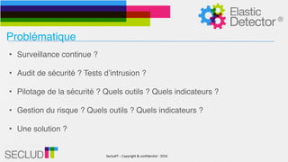 SecludIT	–	Copyright	&	confidentiel	-	2016
Problématique
• Surveillance continue ?
• Audit de sécurité ? Tests d’intrusion ?
• Pilotage de la sécurité ? Quels outils ? Quels indicateurs ?
• Gestion du risque ? Quels outils ? Quels indicateurs ?
• Une solution ?
 