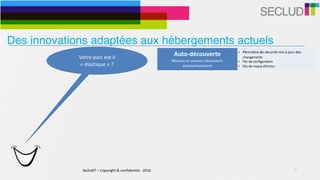 SecludIT	–	Copyright	&	confidentiel	-	2016 10
Votre	parc	est-il	
«	élastique	»	?	
Auto-découverte	
Réseaux	et	serveurs	découverts	
automatiquement
• Périmètre	de	sécurité	mis	à	jour	des	
changements	
• Pas	de	configuration	
• Pas	de	risque	d’erreur
Des innovations adaptées aux hébergements actuels
 