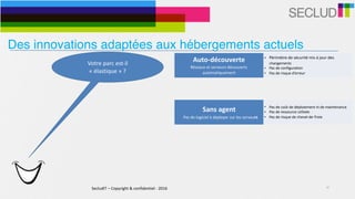 SecludIT	–	Copyright	&	confidentiel	-	2016 10
Votre	parc	est-il	
«	élastique	»	?	
Auto-découverte	
Réseaux	et	serveurs	découverts	
automatiquement
• Périmètre	de	sécurité	mis	à	jour	des	
changements	
• Pas	de	configuration	
• Pas	de	risque	d’erreur
Sans	agent	
			Pas	de	logiciel	à	déployer	sur	les	serveurs
• Pas	de	coût	de	déploiement	ni	de	maintenance	
• Pas	de	ressource	utilisée	
• Pas	de	risque	de	cheval-de-Troie
Des innovations adaptées aux hébergements actuels
 