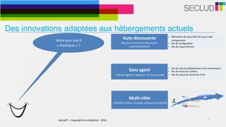 SecludIT	–	Copyright	&	confidentiel	-	2016 10
Votre	parc	est-il	
«	élastique	»	?	
Auto-découverte	
Réseaux	et	serveurs	découverts	
automatiquement
• Périmètre	de	sécurité	mis	à	jour	des	
changements	
• Pas	de	configuration	
• Pas	de	risque	d’erreur
Sans	agent	
			Pas	de	logiciel	à	déployer	sur	les	serveurs
• Pas	de	coût	de	déploiement	ni	de	maintenance	
• Pas	de	ressource	utilisée	
• Pas	de	risque	de	cheval-de-Troie
Multi-cible	
	Utilisation	Cloud,	virtuelle,	physique	et	hybride
• Adaptatif	à	l’environnement	
• Infrastructures	physiques,	virtuelles,	clouds	et	
hybrides	
• Support	d’environnements	cibles	simultanés	
Des innovations adaptées aux hébergements actuels
 