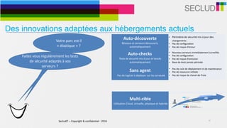 SecludIT	–	Copyright	&	confidentiel	-	2016 10
Votre	parc	est-il	
«	élastique	»	?	
Auto-découverte	
Réseaux	et	serveurs	découverts	
automatiquement
• Périmètre	de	sécurité	mis	à	jour	des	
changements	
• Pas	de	configuration	
• Pas	de	risque	d’erreur
Auto-checks	
Tests	de	sécurité	mis	à	jour	et	lancés	
automatiquement
• Nouveau	serveurs	immédiatement	surveillés	
• Pas	de	configuration	
• Pas	de	risque	d’omission	
• Base	de	tests	jamais	périmée
Sans	agent	
			Pas	de	logiciel	à	déployer	sur	les	serveurs
• Pas	de	coût	de	déploiement	ni	de	maintenance	
• Pas	de	ressource	utilisée	
• Pas	de	risque	de	cheval-de-Troie
Multi-cible	
	Utilisation	Cloud,	virtuelle,	physique	et	hybride
• Adaptatif	à	l’environnement	
• Infrastructures	physiques,	virtuelles,	clouds	et	
hybrides	
• Support	d’environnements	cibles	simultanés	
Faites	vous	régulièrement	les	tests	
de	sécurité	adaptés	à	vos	
serveurs	?
Des innovations adaptées aux hébergements actuels
 