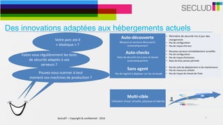 SecludIT	–	Copyright	&	confidentiel	-	2016 10
Votre	parc	est-il	
«	élastique	»	?	
Auto-découverte	
Réseaux	et	serveurs	découverts	
automatiquement
• Périmètre	de	sécurité	mis	à	jour	des	
changements	
• Pas	de	configuration	
• Pas	de	risque	d’erreur
Auto-checks	
Tests	de	sécurité	mis	à	jour	et	lancés	
automatiquement
• Nouveau	serveurs	immédiatement	surveillés	
• Pas	de	configuration	
• Pas	de	risque	d’omission	
• Base	de	tests	jamais	périmée
Sans	agent	
			Pas	de	logiciel	à	déployer	sur	les	serveurs
• Pas	de	coût	de	déploiement	ni	de	maintenance	
• Pas	de	ressource	utilisée	
• Pas	de	risque	de	cheval-de-Troie
Multi-cible	
	Utilisation	Cloud,	virtuelle,	physique	et	hybride
• Adaptatif	à	l’environnement	
• Infrastructures	physiques,	virtuelles,	clouds	et	
hybrides	
• Support	d’environnements	cibles	simultanés	
Faites	vous	régulièrement	les	tests	
de	sécurité	adaptés	à	vos	
serveurs	?
Pouvez-vous	scanner	à	tout		
moment	vos	machines	de	production	?	
Des innovations adaptées aux hébergements actuels
 