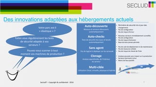 SecludIT	–	Copyright	&	confidentiel	-	2016 10
Votre	parc	est-il	
«	élastique	»	?	
Auto-découverte	
Réseaux	et	serveurs	découverts	
automatiquement
• Périmètre	de	sécurité	mis	à	jour	des	
changements	
• Pas	de	configuration	
• Pas	de	risque	d’erreur
Auto-checks	
Tests	de	sécurité	mis	à	jour	et	lancés	
automatiquement
• Nouveau	serveurs	immédiatement	surveillés	
• Pas	de	configuration	
• Pas	de	risque	d’omission	
• Base	de	tests	jamais	périmée
Sans	agent	
			Pas	de	logiciel	à	déployer	sur	les	serveurs
• Pas	de	coût	de	déploiement	ni	de	maintenance	
• Pas	de	ressource	utilisée	
• Pas	de	risque	de	cheval-de-Troie
Multi-cible	
	Utilisation	Cloud,	virtuelle,	physique	et	hybride
• Adaptatif	à	l’environnement	
• Infrastructures	physiques,	virtuelles,	clouds	et	
hybrides	
• Support	d’environnements	cibles	simultanés	
Clonage	
Analyse	approfondie,	de	l’intérieur		
du	serveur
• Analyse	poussée	sans	impact	sur	la	production	
• Serveurs	dormants	inclus	
• Moins	de	faux-positifs	
Faites	vous	régulièrement	les	tests	
de	sécurité	adaptés	à	vos	
serveurs	?
Pouvez-vous	scanner	à	tout		
moment	vos	machines	de	production	?	
Des innovations adaptées aux hébergements actuels
 