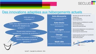 SecludIT	–	Copyright	&	confidentiel	-	2016 10
Votre	parc	est-il	
«	élastique	»	?	
Auto-découverte	
Réseaux	et	serveurs	découverts	
automatiquement
• Périmètre	de	sécurité	mis	à	jour	des	
changements	
• Pas	de	configuration	
• Pas	de	risque	d’erreur
Auto-checks	
Tests	de	sécurité	mis	à	jour	et	lancés	
automatiquement
• Nouveau	serveurs	immédiatement	surveillés	
• Pas	de	configuration	
• Pas	de	risque	d’omission	
• Base	de	tests	jamais	périmée
Sans	agent	
			Pas	de	logiciel	à	déployer	sur	les	serveurs
• Pas	de	coût	de	déploiement	ni	de	maintenance	
• Pas	de	ressource	utilisée	
• Pas	de	risque	de	cheval-de-Troie
Multi-cible	
	Utilisation	Cloud,	virtuelle,	physique	et	hybride
• Adaptatif	à	l’environnement	
• Infrastructures	physiques,	virtuelles,	clouds	et	
hybrides	
• Support	d’environnements	cibles	simultanés	
Clonage	
Analyse	approfondie,	de	l’intérieur		
du	serveur
• Analyse	poussée	sans	impact	sur	la	production	
• Serveurs	dormants	inclus	
• Moins	de	faux-positifs	
Faites	vous	régulièrement	les	tests	
de	sécurité	adaptés	à	vos	
serveurs	?
Pouvez-vous	scanner	à	tout		
moment	vos	machines	de	production	?	
Savez-vous	extraire	et	donner	la	
bonne	information	à	la	bonne	
personne	?
Des innovations adaptées aux hébergements actuels
 