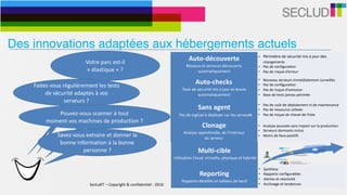 SecludIT	–	Copyright	&	confidentiel	-	2016 10
Votre	parc	est-il	
«	élastique	»	?	
Auto-découverte	
Réseaux	et	serveurs	découverts	
automatiquement
• Périmètre	de	sécurité	mis	à	jour	des	
changements	
• Pas	de	configuration	
• Pas	de	risque	d’erreur
Auto-checks	
Tests	de	sécurité	mis	à	jour	et	lancés	
automatiquement
• Nouveau	serveurs	immédiatement	surveillés	
• Pas	de	configuration	
• Pas	de	risque	d’omission	
• Base	de	tests	jamais	périmée
Sans	agent	
			Pas	de	logiciel	à	déployer	sur	les	serveurs
• Pas	de	coût	de	déploiement	ni	de	maintenance	
• Pas	de	ressource	utilisée	
• Pas	de	risque	de	cheval-de-Troie
Multi-cible	
	Utilisation	Cloud,	virtuelle,	physique	et	hybride
• Adaptatif	à	l’environnement	
• Infrastructures	physiques,	virtuelles,	clouds	et	
hybrides	
• Support	d’environnements	cibles	simultanés	
Clonage	
Analyse	approfondie,	de	l’intérieur		
du	serveur
• Analyse	poussée	sans	impact	sur	la	production	
• Serveurs	dormants	inclus	
• Moins	de	faux-positifs	
Reporting	
Rapports	détaillés	et	tableau	de	bord
• Synthèse	
• Rapports	configurables	
• Alertes	et	réactivité	
• Archivage	et	tendances	
Faites	vous	régulièrement	les	tests	
de	sécurité	adaptés	à	vos	
serveurs	?
Pouvez-vous	scanner	à	tout		
moment	vos	machines	de	production	?	
Savez-vous	extraire	et	donner	la	
bonne	information	à	la	bonne	
personne	?
Des innovations adaptées aux hébergements actuels
 