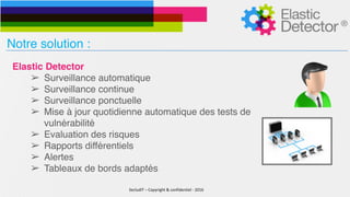 SecludIT	–	Copyright	&	confidentiel	-	2016
Notre solution :
Elastic Detector
➢ Surveillance automatique
➢ Surveillance continue
➢ Surveillance ponctuelle
➢ Mise à jour quotidienne automatique des tests de
vulnérabilité
➢ Evaluation des risques
➢ Rapports différentiels
➢ Alertes
➢ Tableaux de bords adaptés
 