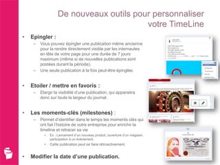 De nouveaux outils pour personnaliser
                                          votre TimeLine
•   Epingler :
     –   Vous pouvez épingler une publication même ancienne
         pour la rendre directement visible par les internautes
         en tête de votre page pour une durée de 7 jours
         maximum (même si de nouvelles publications sont
         postées durant la période).
     –   Une seule publication à la fois peut-être épinglée.


•   Etoiler / mettre en favoris :
     –   Elargir la visibilité d’une publication, qui apparaitra
         donc sur toute la largeur du journal.


•   Les moments-clés (milestones) :
     –   Permet d’identifier dans le temps les moments clés qui
         ont fait l’histoire de votre entreprise pour enrichir la
         timeline et retracer sa vie
           •   Ex : Lancement d’un nouveau produit, ouverture d’un magasin,
               participation à un évènement.
           •   Cette publication peut se faire rétroactivement.


•   Modifier la date d’une publication.
 