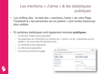 Les mentions « J’aime » & les statistiques
                                        publiques
• Les chiffres clés : le total des « mentions J’aime » de votre Page
  Facebook & « les personnes qui en parlent » sont rendus beaucoup
  plus visibles

• Et certaines statistiques sont également rendues publiques :
   – La tranche d’âge la plus populaire.
   – Un graphique sur l’évolution du nombre de « J’aime » et de « personnes qui en
     parlent » au cours des 30 derniers jours.
   – La semaine la plus populaire.
   – La ville la plus populaire.
   – Les amis qui aiment la page.
 