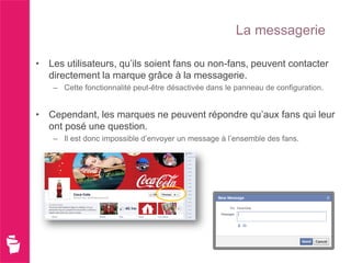 La messagerie

• Les utilisateurs, qu’ils soient fans ou non-fans, peuvent contacter
  directement la marque grâce à la messagerie.
    – Cette fonctionnalité peut-être désactivée dans le panneau de configuration.


• Cependant, les marques ne peuvent répondre qu’aux fans qui leur
  ont posé une question.
    – Il est donc impossible d’envoyer un message à l’ensemble des fans.
 