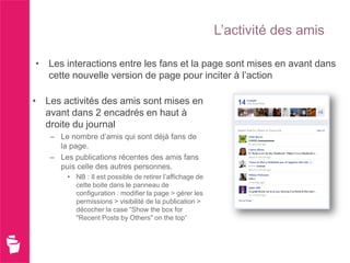 L’activité des amis

• Les interactions entre les fans et la page sont mises en avant dans
  cette nouvelle version de page pour inciter à l’action

• Les activités des amis sont mises en
  avant dans 2 encadrés en haut à
  droite du journal
   – Le nombre d’amis qui sont déjà fans de
     la page.
   – Les publications récentes des amis fans
     puis celle des autres personnes.
       • NB : Il est possible de retirer l’affichage de
         cette boite dans le panneau de
         configuration : modifier la page > gérer les
         permissions > visibilité de la publication >
         décocher la case “Show the box for
         "Recent Posts by Others" on the top”
 