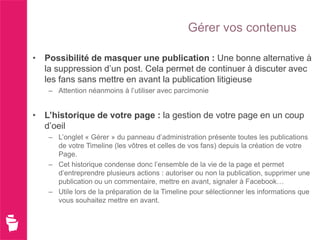 Gérer vos contenus

• Possibilité de masquer une publication : Une bonne alternative à
  la suppression d’un post. Cela permet de continuer à discuter avec
  les fans sans mettre en avant la publication litigieuse
   – Attention néanmoins à l’utiliser avec parcimonie


• L’historique de votre page : la gestion de votre page en un coup
  d’oeil
   – L’onglet « Gérer » du panneau d’administration présente toutes les publications
     de votre Timeline (les vôtres et celles de vos fans) depuis la création de votre
     Page.
   – Cet historique condense donc l’ensemble de la vie de la page et permet
     d’entreprendre plusieurs actions : autoriser ou non la publication, supprimer une
     publication ou un commentaire, mettre en avant, signaler à Facebook…
   – Utile lors de la préparation de la Timeline pour sélectionner les informations que
     vous souhaitez mettre en avant.
 