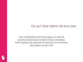 Ce qu’il faut retenir de tout cela


   Ces modifications font des pages un outil de
  communication plus complet et plus complexe.
Cela implique de repenser la structure et le contenu
              des pages au plus vite
 