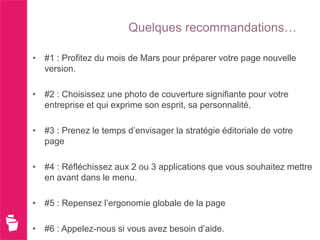 Quelques recommandations…

• #1 : Profitez du mois de Mars pour préparer votre page nouvelle
  version.

• #2 : Choisissez une photo de couverture signifiante pour votre
  entreprise et qui exprime son esprit, sa personnalité.

• #3 : Prenez le temps d’envisager la stratégie éditoriale de votre
  page

• #4 : Réfléchissez aux 2 ou 3 applications que vous souhaitez mettre
  en avant dans le menu.

• #5 : Repensez l’ergonomie globale de la page

• #6 : Appelez-nous si vous avez besoin d’aide.
 