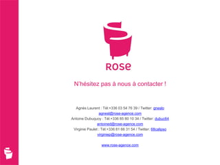 N’hésitez pas à nous à contacter !


  Agnès Laurent : Tél:+336 03 54 76 39 / Twitter: gneslo
                 agnesl@rose-agence.com
Antoine Dubuquoy : Tél:+336 85 80 10 34 / Twitter: dubuc64
                antoined@rose-agence.com
 Virginie Paulet : Tél:+336 81 66 31 54 / Twitter: 68calipso
                virginiep@rose-agence.com

                  www.rose-agence.com
 