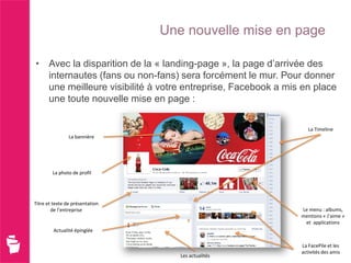 Une nouvelle mise en page

• Avec la disparition de la « landing-page », la page d’arrivée des
  internautes (fans ou non-fans) sera forcément le mur. Pour donner
  une meilleure visibilité à votre entreprise, Facebook a mis en place
  une toute nouvelle mise en page :

                                                                La Timeline
                La bannière




        La photo de profil




Titre et texte de présentation
        de l’entreprise                                      Le menu : albums,
                                                             mentions « J’aime »
                                                              et applications
         Actualité épinglée

                                                             La FacePile et les
                                                             activités des amis
                                    Les actualités
 