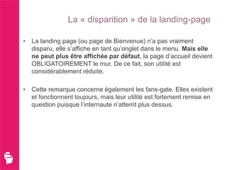 La « disparition » de la landing-page

• La landing page (ou page de Bienvenue) n’a pas vraiment
  disparu, elle s’affiche en tant qu’onglet dans le menu. Mais elle
  ne peut plus être affichée par défaut, la page d’accueil devient
  OBLIGATOIREMENT le mur. De ce fait, son utilité est
  considérablement réduite.

• Cette remarque concerne également les fans-gate. Elles existent
  et fonctionnent toujours, mais leur utilité est fortement remise en
  question puisque l’internaute n’atterrit plus dessus.
 