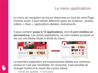 Le menu applications

• Le menu de navigation se trouve désormais en haut de votre Page.
  Comme avant, il peut abriter différents types de contenus : photos,
  vidéos, « likes », applications dédiées, évènements…

• Il peux contenir jusqu’à 12 applications, dont 4 sont visibles en
  permanence. Les autres applications, ne sont visibles qu’après un
  clic sur une flèche située à droite du menu.




• La première application est exclusivement dédiée aux contenus
  photos et n’est pas modifiable. En revanche, il est possible de
  changer l’ordre et le visuel des autres icônes.
   – Format des vignettes : 111x74 pixels
 