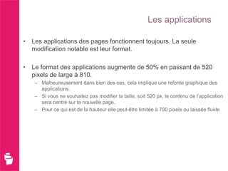 Les applications

• Les applications des pages fonctionnent toujours. La seule
  modification notable est leur format.

• Le format des applications augmente de 50% en passant de 520
  pixels de large à 810.
   – Malheureusement dans bien des cas, cela implique une refonte graphique des
     applications.
   – Si vous ne souhaitez pas modifier la taille, soit 520 px, le contenu de l’application
     sera centré sur la nouvelle page.
   – Pour ce qui est de la hauteur elle peut-être limitée à 700 pixels ou laissée fluide
 