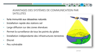22/07/2022
2 3 4
1 5
AVANTAGES DES SYSTÈMES DE COMMUNICATION PAR
SATELLITES
• forte immunité aux désastres naturels
• Installation rapide des stations sol
• Large diffusion sur des zones étendues
• Permet la surveillance de tous les points du globe
• Installation indépendante des infrastructures terrestres
• Discret
• Peu vulnérable
6
 