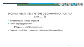 22/07/2022
INCONVÉNIENTS DES SYSTÈME DE COMMUNICATION PAR
SATELLITES
 l’importance des coûts de lancement;
 Temps de propagation élevé :
1/8 s pour un satellite géostationnaire
 Trajectoire prédictible / changement d’orbite possible mais coûteux;
2 3 4
1 5 6
 