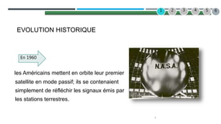 3
2 3 4
1 5
EVOLUTION HISTORIQUE
les Américains mettent en orbite leur premier
satellite en mode passif; ils se contenaient
simplement de réfléchir les signaux émis par
les stations terrestres.
En 1960
6
 