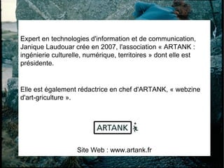 Expert en technologies d'information et de communication, Janique Laudouar crée en 2007, l'association « ARTANK : ingénierie culturelle, numérique, territoires » dont elle est présidente.  Elle est également rédactrice en chef d'ARTANK, « webzine d'art-griculture ». Site Web : www.artank.fr 