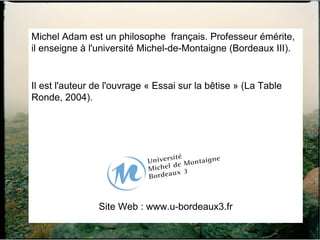 Michel Adam est un philosophe  français. Professeur émérite, il enseigne à l'université Michel-de-Montaigne (Bordeaux III). Il est l'auteur de l'ouvrage « Essai sur la bêtise » (La Table Ronde, 2004). Site Web : www.u-bordeaux3.fr 