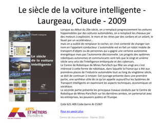 Le siècle de la voiture intelligente -
      Laurgeau, Claude - 2009
            Lorsque au début du 20e siècle, on a remplacé progressivement les voitures
            hippomobiles par des voitures automobiles, on a remplacé les chevaux par
            des moteurs à explosion, le mors et les rênes par des cardans et un volant, le
            fouet par un accélérateur...
            mais on a oublié de remplacer le cocher, on s'est contenté de changer son
            nom en l'appelant conducteur. L'automobile est en fait un robot mobile de
            transport d'objets ou de personnes qui a gagné une certaine autonomie
            énergétique mais pas l'autonomie décisionnelle. Les progrès des systèmes
            robotiques autonomes et communicants sont tels que le vingt et unième
            siècle sera celui de l'intelligence embarquée et des cybercars.
            Le Centre de Robotique de Mines ParisTech qui fête ses vingt ans s'est
            intéressé à cette forme de robotique, dans laquelle la France qui a été aux
            premières places de l'industrie automobile tout au long du vingtième siècle,
            se doit de continuer à innover. Cet ouvrage présente dans une première
            partie, une synthèse utile de ce qu'on appelle aujourd'hui les Systèmes de
            Transport Intelligents en examinant les aspects techniques, économiques et
            sociétaux.
            La seconde partie présente les principaux travaux conduits par le Centre de
            Robotique de Mines-ParisTech sur les dernières années, en partenariat avec
            les entreprises, les pouvoirs publics et l'Europe.

            Cote 621.400 Code-barre AI-15367

            Pour en savoir plus

            Centre de documentation - Février 2010
 