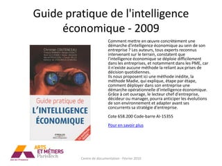 Guide pratique de l'intelligence
     économique - 2009
                          Comment mettre en œuvre concrètement une
                          démarche d'intelligence économique au sein de son
                          entreprise ? Les auteurs, tous experts reconnus
                          intervenant sur le terrain, constatent que
                          l'intelligence économique se déploie difficilement
                          dans les entreprises, et notamment dans les PME, car
                          il n'existe aucune méthode la reliant aux prises de
                          décision quotidiennes.
                          Ils nous proposent ici une méthode inédite, la
                          méthode Madie, qui explique, étape par étape,
                          comment déployer dans son entreprise une
                          démarche opérationnelle d'intelligence économique.
                          Grâce à cet ouvrage, le lecteur chef d'entreprise,
                          décideur ou manager, pourra anticiper les évolutions
                          de son environnement et adapter avant ses
                          concurrents sa stratégie d'entreprise.
                          Cote 658.200 Code-barre AI-15355
                          Pour en savoir plus




         Centre de documentation - Février 2010
 