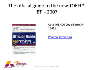 The official guide to the new TOEFL®
              iBT - 2007

                                 Cote 408.400 Code-barre AI-
                                 15411

                                 Pour en savoir plus




            Centre de documentation - Février 2010
 