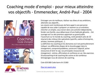 Coaching mode d'emploi - pour mieux atteindre
 vos objectifs - Emmenecker, André-Paul - 2004
                     Envisager une vie meilleure, réaliser vos rêves et vos ambitions,
                     atteindre vos objectifs...
                     Les raisons sont nombreuses de faire appel à une personne
                     capable de vous aider à préparer un examen ou un entretien,
                     chercher un emploi, vous lancer dans une activité indépendante,
                     fonder une famille, vous débarrasser d'une habitude gênante... Cet
                     ouvrage est l'un des premiers apportant au grand public
                     l'ouverture sur le monde du coaching, resté pendant près de 10
                     réservé à des milieux très spécialisés (sportifs, cadres d'entreprise,
                     artistes, hommes politiques...).
                     La définition du coaching et les domaines où il est particulièrement
                     indiqué. Les différentes étapes de la réussite gager dans le
                     changement, comprend problème, construire l'objectif, active
                     ressources et tenir le cap. Les principales ressources de
                     changement : estime, affirmation et confiance en soi. Des exercices
                     d'autocoaching et de coaching des autres et de nombreux
                     témoignages issus de séances de coaching.

                     Cote 659.000 Code-barre AI-15369

                     Pour en savoir plus

               Centre de documentation - Février 2010
 