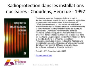 Radioprotection dans les installations
nucléaires - Choudens, Henri de - 1997
                Dosimétrie, normes. Concepts de base et unités.
                Radioprotection et sûreté nucléaire : normes, législation,
                organisation, Instrumentation. Protection contre
                l'irradiation externe et la contamination. Généralités.
                Protection contre l'irradiation externe. Protection contre
                la contamination. Radioprotection dans les réacteurs.
                Généralités. Champs de rayonnements dans les
                réacteurs. Caractéristiques des matières radioactives
                présentes dans un réacteur. Incidents et accidents dans
                les réacteurs. Les principaux accidents de réacteurs dans
                le monde. Déchets et effluents, contrôle de
                l'environnement. Les déchets radioactifs. Radioactivité
                et irradiation naturelle. Dispersion d'une contamination
                dans l'environnement, diffusion atmosphérique.
                Surveillance radioactive d'un site nucléaire.
                Cote 621.039 Code-barre AI-15339
                Pour en savoir plus



             Centre de documentation - Février 2010
 