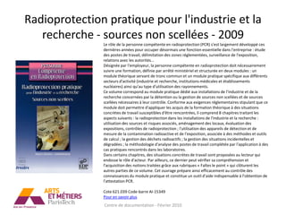Radioprotection pratique pour l'industrie et la
   recherche - sources non scellées - 2009
               Le rôle de la personne compétente en radioprotection (PCR) s'est largement développé ces
               dernières années pour occuper désormais une fonction essentielle dans l'entreprise : étude
               des postes de travail, délimitation des zones réglementées, surveillance de l'exposition,
               relations avec les autorités...
               Désignée par l'employeur, la personne compétente en radioprotection doit nécessairement
               suivre une formation, définie par arrêté ministériel et structurée en deux modules : un
               module théorique servant de tronc commun et un module pratique spécifique aux différents
               secteurs d'activité (industrie et recherche, institutions médicales et établissements
               nucléaires) ainsi qu'au type d'utilisation des rayonnements.
               Ce volume correspond au module pratique dédié aux installations de l'industrie et de la
               recherche concernées par la détention ou la gestion de sources non scellées et de sources
               scellées nécessaires à leur contrôle. Conforme aux exigences réglementaires stipulant que ce
               module doit permettre d'appliquer les acquis de la formation théorique à des situations
               concrètes de travail susceptibles d'être rencontrées, il comprend 8 chapitres traitant les
               aspects suivants : la radioprotection dans les installations de l'industrie et la recherche :
               utilisation des sources et risques associés, aménagement des locaux, évaluation des
               expositions, contrôles de radioprotection ; l'utilisation des appareils de détection et de
               mesure de la contamination radioactive et de l'exposition, associée à des méthodes et outils
               de calcul ; la gestion des déchets radioactifs ; la gestion des situations incidentelles et
               dégradées ; la méthodologie d'analyse des postes de travail complétée par l'application à des
               cas pratiques rencontrés dans les laboratoires.
               Dans certains chapitres, des situations concrètes de travail sont proposées au lecteur qui
               endosse le rôle d'acteur. Par ailleurs, ce dernier peut vérifier sa compréhension et
               l'acquisition des notions traitées grâce aux rubriques « Faîtes le point » qui clôturent les
               autres parties de ce volume. Cet ouvrage prépare ainsi efficacement au contrôle des
               connaissances du module pratique et constitue un outil d'aide indispensable à l'obtention de
               l'attestation PCR.

               Cote 621.039 Code-barre AI-15349
               Pour en savoir plus
               Centre de documentation - Février 2010
 