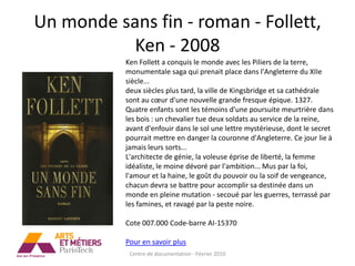 Un monde sans fin - roman - Follett,
           Ken - 2008
           Ken Follett a conquis le monde avec les Piliers de la terre,
           monumentale saga qui prenait place dans l'Angleterre du XIIe
           siècle...
           deux siècles plus tard, la ville de Kingsbridge et sa cathédrale
           sont au cœur d'une nouvelle grande fresque épique. 1327.
           Quatre enfants sont les témoins d'une poursuite meurtrière dans
           les bois : un chevalier tue deux soldats au service de la reine,
           avant d'enfouir dans le sol une lettre mystérieuse, dont le secret
           pourrait mettre en danger la couronne d'Angleterre. Ce jour lie à
           jamais leurs sorts...
           L'architecte de génie, la voleuse éprise de liberté, la femme
           idéaliste, le moine dévoré par l'ambition... Mus par la foi,
           l'amour et la haine, le goût du pouvoir ou la soif de vengeance,
           chacun devra se battre pour accomplir sa destinée dans un
           monde en pleine mutation - secoué par les guerres, terrassé par
           les famines, et ravagé par la peste noire.

           Cote 007.000 Code-barre AI-15370

           Pour en savoir plus
            Centre de documentation - Février 2010
 