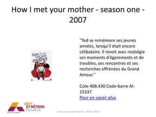 How I met your mother - season one -
               2007

                                "Ted se remémore ses jeunes
                                années, lorsqu'il était encore
                                célibataire. Il revoit avec nostalgie
                                ses moments d'égarements et de
                                troubles, ses rencontres et ses
                                recherches effrénées du Grand
                                Amour."

                                Cote 408.430 Code-barre AI-
                                15337
                                Pour en savoir plus

            Centre de documentation - Février 2010
 