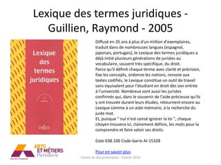 Lexique des termes juridiques -
   Guillien, Raymond - 2005
                  Diffusé en 35 ans à plus d'un million d'exemplaires,
                  traduit dans de nombreuses langues (espagnol,
                  japonais, portugais), le Lexique des termes juridiques a
                  déjà initié plusieurs générations de juristes au
                  vocabulaire, souvent très spécifique, du droit.
                  Parce qu'il définit chaque terme avec clarté et précision,
                  fixe les concepts, ordonne les notions, renvoie aux
                  textes codifiés, le Lexique constitue un outil de travail
                  sans équivalent pour l'étudiant en droit dès son entrée
                  à l'université. Nombreux sont aussi les juristes
                  confirmés qui, dans le souvenir de l'aide précieuse qu'ils
                  y ont trouvée durant leurs études, retournent encore au
                  Lexique comme à un aide-mémoire, à la recherche du
                  juste mot.
                  Et, puisque " nul n'est censé ignorer la loi ", chaque
                  citoyen trouvera ici, clairement définis, les mots pour la
                  comprendre et faire valoir ses droits.

                  Cote 038.100 Code-barre AI-15328

                  Pour en savoir plus
         Centre de documentation - Février 2010
 