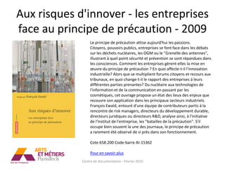 Aux risques d'innover - les entreprises
face au principe de précaution - 2009
                  Le principe de précaution attise aujourd'hui les passions.
                  Citoyens, pouvoirs publics, entreprises se font face dans les débats
                  sur les déchets nucléaires, les OGM ou le "Grenelle des antennes",
                  illustrant à quel point sécurité et prévention se sont répandues dans
                  les consciences. Comment les entreprises gèrent-elles la mise en
                  œuvre du principe de précaution ? En quoi affecte-t-il l'innovation
                  industrielle? Alors que se multiplient forums citoyens et recours aux
                  tribunaux, en quoi change-t-il le rapport des entreprises à leurs
                  différentes parties prenantes? Du nucléaire aux technologies de
                  l'information et de la communication en passant par les
                  cosmétiques, cet ouvrage propose un état des lieux des enjeux que
                  recouvre son application dans les principaux secteurs industriels.
                  François Ewald, entouré d'une équipe de contributeurs partis à la
                  rencontre de risk managers, directeurs du développement durable,
                  directeurs juridiques ou directeurs R&D, analyse ainsi, à l'initiative
                  de l'Institut de l'entreprise, les "batailles de la précaution". S'il
                  occupe bien souvent la une des journaux, le principe de précaution
                  a rarement été observé de si près dans son fonctionnement.

                  Cote 658.200 Code-barre AI-15362

                  Pour en savoir plus
             Centre de documentation - Février 2010
 
