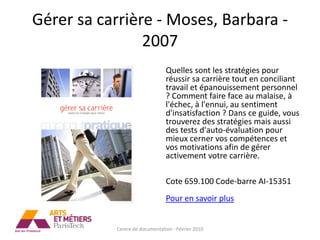 Gérer sa carrière - Moses, Barbara -
                2007
                                Quelles sont les stratégies pour
                                réussir sa carrière tout en conciliant
                                travail et épanouissement personnel
                                ? Comment faire face au malaise, à
                                l'échec, à l'ennui, au sentiment
                                d'insatisfaction ? Dans ce guide, vous
                                trouverez des stratégies mais aussi
                                des tests d'auto-évaluation pour
                                mieux cerner vos compétences et
                                vos motivations afin de gérer
                                activement votre carrière.

                                Cote 659.100 Code-barre AI-15351
                                Pour en savoir plus


           Centre de documentation - Février 2010
 