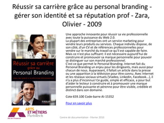 Réussir sa carrière grâce au personal branding -
 gérer son identité et sa réputation prof - Zara,
                  Olivier - 2009
                     Une approche innovante pour réussir sa vie professionnelle
                     avec toute la puissance du Web 2.0.
                     La plupart des entreprises ont un service marketing pour
                     vendre leurs produits ou services. Chaque individu dispose, de
                     son côté, d'un CV et de références professionnelles pour
                     vendre sur le marché du travail ce qu'il est capable de faire.
                     Mais ce n'est plus suffisant: il est nécessaire aujourd'hui de
                     construire et promouvoir sa marque personnelle pour pouvoir
                     se distinguer sur son marché professionnel.
                     C'est ce que permet le Personal Branding. Internet fait du
                     Personal Branding un enjeu pour les dirigeants, mais aussi pour
                     chacun de nous. Auparavant, il fallait un article dans la presse
                     ou une apparition à la télévision pour être connu. Avec Internet
                     et les réseaux sociaux virtuels (Viadeo, Linkedin, Facebook...), il
                     n'y a plus d'inconnus! Ce guide, simple et efficace, a pour but
                     d'aider le lecteur à construire et à promouvoir une marque
                     personnelle puissante et pérenne pour être visible, crédible et
                     distinct dans son domaine.
                     Cote 659.100 Code-barre AI-15352
                     Pour en savoir plus



                Centre de documentation - Février 2010
 