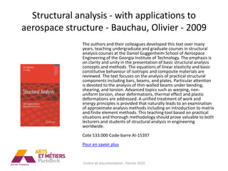 Structural analysis - with applications to
aerospace structure - Bauchau, Olivier - 2009
              The authors and their colleagues developed this text over many
              years, teaching undergraduate and graduate courses in structural
              analysis courses at the Daniel Guggenheim School of Aerospace
              Engineering of the Georgia Institute of Technology. The emphasis is
              on clarity and unity in the presentation of basic structural analysis
              concepts and methods. The equations of linear elasticity and basic
              constitutive behaviour of isotropic and composite materials are
              reviewed. The text focuses on the analysis of practical structural
              components including bars, beams, and plates. Particular attention
              is devoted to the analysis of thin-walled beams under bending,
              shearing, and torsion. Advanced topics such as warping, non-
              uniform torsion, shear deformations, thermal effect and plastic
              deformations are addressed. A unified treatment of work and
              energy principles is provided that naturally leads to an examination
              of approximate analysis methods including an introduction to matrix
              and finite element methods. This teaching tool based on practical
              situations and thorough methodology should prove valuable to both
              lecturers and students of structural analysis in engineering
              worldwide.
              Cote 533.000 Code-barre AI-15397
              Pour en savoir plus


              Centre de documentation - Février 2010
 