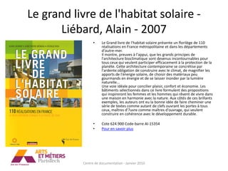 Le grand livre de l'habitat solaire -
       Liébard, Alain - 2007
                 •    Le Grand livre de l'habitat solaire présente un florilège de 110
                      réalisations en France métropolitaine et dans les départements
                      d'outre-mer.
                      Il montre, preuves à l'appui, que les grands principes de
                      l'architecture bioclimatique sont devenus incontournables pour
                      tous ceux qui veulent participer efficacement à la protection de la
                      planète. Cette architecture contemporaine se concrétise par
                      l'ardente obligation de construire avec le climat, de magnifier les
                      apports de l'énergie solaire, de choisir des matériaux peu
                      gourmands en énergie et de se laisser inonder par la lumière
                      naturelle...
                      Une voie idéale pour concilier plaisir, confort et économie. Les
                      bâtiments sélectionnés dans ce livre formulent des propositions
                      qui inspireront les femmes et les hommes qui rêvent de vivre dans
                      une maison en harmonie avec la nature. Aux côtés de ces brillants
                      exemples, les auteurs ont eu la bonne idée de faire cheminer une
                      série de textes comme autant de clefs ouvrant les portes à tous
                      ceux, maîtres d'?uvre comme maîtres d'ouvrage, qui veulent
                      construire en cohérence avec le développement durable.

                 •    Cote 624.900 Code-barre AI-15354
                 •    Pour en savoir plus




           Centre de documentation - Janvier 2010
 