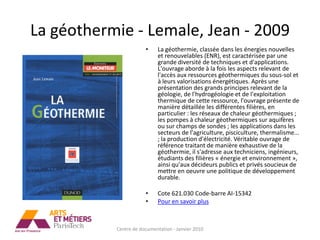 La géothermie - Lemale, Jean - 2009
                       •     La géothermie, classée dans les énergies nouvelles
                             et renouvelables (ENR), est caractérisée par une
                             grande diversité de techniques et d'applications.
                             L'ouvrage aborde à la fois les aspects relevant de
                             l'accès aux ressources géothermiques du sous-sol et
                             à leurs valorisations énergétiques. Après une
                             présentation des grands principes relevant de la
                             géologie, de l'hydrogéologie et de l'exploitation
                             thermique de cette ressource, l'ouvrage présente de
                             manière détaillée les différentes filières, en
                             particulier : les réseaux de chaleur géothermiques ;
                             les pompes à chaleur géothermiques sur aquifères
                             ou sur champs de sondes ; les applications dans les
                             secteurs de l'agriculture, pisciculture, thermalisme...
                             ; la production d'électricité. Véritable ouvrage de
                             référence traitant de manière exhaustive de la
                             géothermie, il s'adresse aux techniciens, ingénieurs,
                             étudiants des filières « énergie et environnement »,
                             ainsi qu'aux décideurs publics et privés soucieux de
                             mettre en oeuvre une politique de développement
                             durable.

                       •     Cote 621.030 Code-barre AI-15342
                       •     Pour en savoir plus



           Centre de documentation - Janvier 2010
 