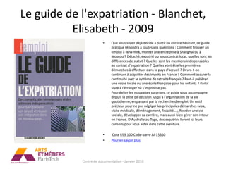 Le guide de l'expatriation - Blanchet,
          Elisabeth - 2009
                        •     Que vous soyez déjà décidé à partir ou encore hésitant, ce guide
                              pratique répondra a toutes vos questions : Comment trouver un
                              emploi à New York, monter une entreprise à Shanghai ou à
                              Moscou ? Détaché, expatrié ou sous contrat local, quelles sont les
                              différences de statut ? Quelles sont les mentions indispensables
                              au contrat d'expatriation ? Quelles vont être les premières
                              démarches à effectuer dans le pays d'accueil ? Devra-t-on
                              continuer à acquitter des impôts en France ? Comment assurer la
                              continuité avec le système de retraite français ? Faut-il préférer
                              une école locale ou une école française pour les enfants ? Partir
                              vivre à l'étranger ne s'improvise pas.
                              Pour éviter les mauvaises surprises, ce guide vous accompagne
                              depuis la prise de décision jusqu'à l'organisation de la vie
                              quotidienne, en passant par la recherche d'emploi. Un outil
                              précieux pour ne pas négliger les principales démarches (visa,
                              visite médicale, déménagement, fiscalité...), Recréer une vie
                              sociale, développer sa carrière, mais aussi bien gérer son retour
                              en France. D'Australie au Togo, des expatriés livrent ici leurs
                              conseils pour vous aider dans cette aventure.

                        •     Cote 659.100 Code-barre AI-15350
                        •     Pour en savoir plus




            Centre de documentation - Janvier 2010
 