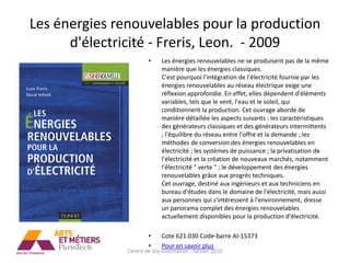 Les énergies renouvelables pour la production
      d'électricité - Freris, Leon. - 2009
                       •    Les énergies renouvelables ne se produisent pas de la même
                            manière que les énergies classiques.
                            C'est pourquoi l'intégration de l'électricité fournie par les
                            énergies renouvelables au réseau électrique exige une
                            réflexion approfondie. En effet, elles dépendent d'éléments
                            variables, tels que le vent, l'eau et le soleil, qui
                            conditionnent la production. Cet ouvrage aborde de
                            manière détaillée les aspects suivants : les caractéristiques
                            des générateurs classiques et des générateurs intermittents
                            ; l'équilibre du réseau entre l'offre et la demande ; les
                            méthodes de conversion des énergies renouvelables en
                            électricité ; les systèmes de puissance ; la privatisation de
                            l'électricité et la création de nouveaux marchés, notamment
                            l'électricité " verte " ; le développement des énergies
                            renouvelables grâce aux progrès techniques.
                            Cet ouvrage, destiné aux ingénieurs et aux techniciens en
                            bureau d'études dans le domaine de l'électricité, mais aussi
                            aux personnes qui s'intéressent à l'environnement, dresse
                            un panorama complet des énergies renouvelables
                            actuellement disponibles pour la production d'électricité.

                       •    Cote 621.030 Code-barre AI-15373
                       •    Pour en savoir plus
               Centre de documentation - Janvier 2010
 