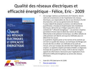 Qualité des réseaux électriques et
efficacité énergétique - Félice, Eric - 2009
                       •    Cet ouvrage s'adresse aux techniciens de l'industrie, dans le
                            cadre de la maintenance et de l'exploitation des réseaux
                            électriques, aux responsables de sites et aux directeurs d'unité
                            de production, ainsi qu'aux gestionnaires de réseaux.
                            Il a pour objectif de proposer au lecteur une démarche de
                            quantification, d'analyse et d'optimisation des installations
                            électriques, démarche qui s'intègre aujourd'hui dans le
                            contexte de l'" efficacité énergétique " : Les premiers chapitres
                            permettent d'entrer dans le détail des notions de charges
                            déformantes et de pollution harmonique. Les effets néfastes de
                            cette pollution sont décrits ainsi que les méthodes pour en
                            déterminer les causes.
                            Le quatrième chapitre porte sur les normes et les contrats qui
                            ont trait à la qualité des réseaux. Les techniques de filtrage sont
                            ensuite décrites en détail. Les méthodes et les outils de
                            mesure, ainsi que l'analyse des données font l'objet du sixième
                            chapitre. Le septième chapitre permettra d'établir un diagnostic
                            d'analyse de la qualité d'un réseau. Enfin le dernier chapitre
                            apporte les informations nécessaires pour l'application d'une
                            démarche d'efficacité énergétique au service des réseaux
                            électriques.

                       •    Cote 621.370 Code-barre AI-15345
                       •    Pour en savoir plus
              Centre de documentation - Janvier 2010
 
