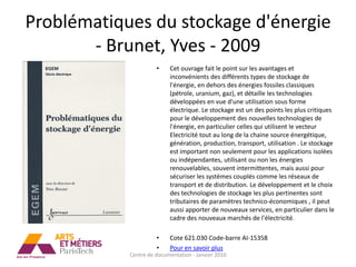 Problématiques du stockage d'énergie
       - Brunet, Yves - 2009
                      •    Cet ouvrage fait le point sur les avantages et
                           inconvénients des différents types de stockage de
                           l'énergie, en dehors des énergies fossiles classiques
                           (pétrole, uranium, gaz), et détaille les technologies
                           développées en vue d'une utilisation sous forme
                           électrique. Le stockage est un des points les plus critiques
                           pour le développement des nouvelles technologies de
                           l'énergie, en particulier celles qui utilisent le vecteur
                           Electricité tout au long de la chaine source énergétique,
                           génération, production, transport, utilisation . Le stockage
                           est important non seulement pour les applications isolées
                           ou indépendantes, utilisant ou non les énergies
                           renouvelables, souvent intermittentes, mais aussi pour
                           sécuriser les systèmes couplés comme les réseaux de
                           transport et de distribution. Le développement et le choix
                           des technologies de stockage les plus pertinentes sont
                           tributaires de paramètres technico-économiques , il peut
                           aussi apporter de nouveaux services, en particulier dans le
                           cadre des nouveaux marchés de l'électricité.

                      •    Cote 621.030 Code-barre AI-15358
                      •    Pour en savoir plus
            Centre de documentation - Janvier 2010
 
