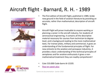 Aircraft flight - Barnard, R. H. - 1989
              •     The first edition of Aircraft Flight, published in 1989, broke
                    new ground in the field of aviation literature by providing an
                    accurate, rather than mathematical, description of aircraft
                    flight.

              •     Aircraft Flight will prove invaluable to anyone working or
                    planning a career in the aircraft industry. For students of
                    aeronautical engineering, it contains all the descriptive
                    material necessary for courses from technician to degree
                    level, and is background reading to the more mathematical
                    texts. For trainee pilots, military and commercial, it gives an
                    understanding of the fundamental principles of flight. For
                    new entrants to the aviation and aerospace industries, it
                    provides a basic understanding of the technical principles of
                    aeroplanes and for aviation enthusiasts it gives a non-
                    mathematical treatment they can readily comprehend.F

              •     Cote 533.000 Code-barre AI-15335
              •     Pour en savoir plus

            Centre de documentation - Janvier 2010
 