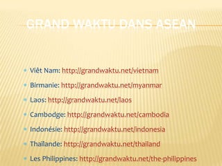 GRAND WAKTU DANS ASEAN


Viêt Nam: http://grandwaktu.net/vietnam
Birmanie: http://grandwaktu.net/myanmar
Laos: http://grandwaktu.net/laos
Cambodge: http://grandwaktu.net/cambodia
Indonésie: http://grandwaktu.net/indonesia
Thaïlande: http://grandwaktu.net/thailand
Les Philippines: http://grandwaktu.net/the-philippines
 